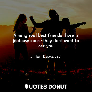 Among real best friends there is jealousy cause they dont want to lose you.
