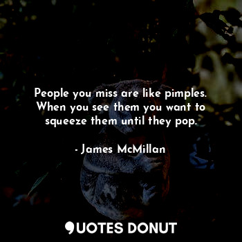 People you miss are like pimples. When you see them you want to squeeze them until they pop.
