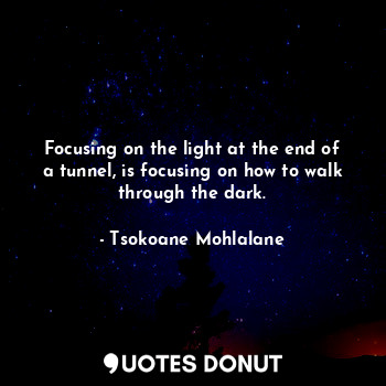 Focusing on the light at the end of a tunnel, is focusing on how to walk through the dark.