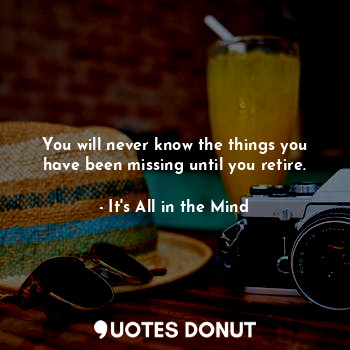 You will never know the things you have been missing until you retire.