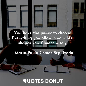 You have the power to choose. Everything you allow in your life, shapes you. Choose wisely.