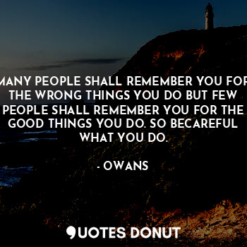 MANY PEOPLE SHALL REMEMBER YOU FOR THE WRONG THINGS YOU DO BUT FEW PEOPLE SHALL REMEMBER YOU FOR THE GOOD THINGS YOU DO. SO BECAREFUL WHAT YOU DO.