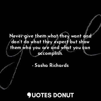 Never give them what they want and don’t do what they expect but show them who you are and what you can accomplish.