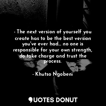- The next version of yourself you create has to be the best version you've ever had... no one is responsible for your own strength, do take charge and trust the process.