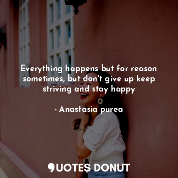 Everything happens but for reason sometimes, but don't give up keep striving and stay happy