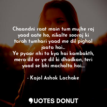 Chaandni raat main tum mujhe roj yaad aate ho, nikalte sooraj ki tarah tumhari yaad me dil pighal jaata hai...
Ye pyaar nhi to kya hai kambakth, mera dil or ye dil ki dhadkan, teri yaad se bhi machalta hai....