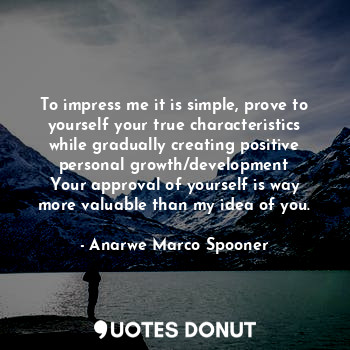 To impress me it is simple, prove to yourself your true characteristics while gradually creating positive personal growth/development
Your approval of yourself is way more valuable than my idea of you.