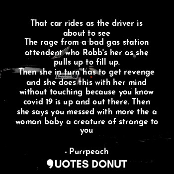 That car rides as the driver is about to see
The rage from a bad gas station attendent who Robb's her as she pulls up to fill up.
Then she in turn has to get revenge and she does this with her mind without touching because you know covid 19 is up and out there. Then she says you messed with more the a woman baby a creature of strange to you