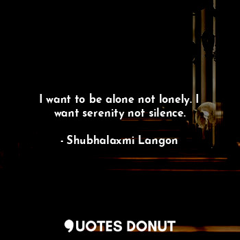 I want to be alone not lonely. I want serenity not silence.