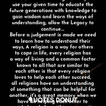 In this life we are given time that's why we create memories in the minds of those we leave behind....
You will never be forgotten if you use your given time to educate the future generations with knowledge to gain wisdom and learn the ways of understanding, allow the Legacy to continue....
Before a judgement is made we need to learn how to understand their ways, A religion is a way for others to cope in life, every religion has a way of living and a common factor known to all that are similar to each other is that every religion loves to help each other succeed, all religions have an understanding of something that can be helpful for another, it's a great memory when we have all helping each other to provide knowledge within communities no matter who you are....