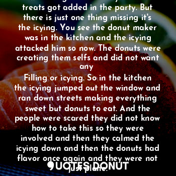 Hey you ever wondered about donuts well tonight the freshly baked treats got added in the party. But there is just one thing missing it's the icying. You see the donut maker was in the kitchen and the icying attacked him so now. The donuts were creating them selfs and did not want any 
Filling or icying. So in the kitchen the icying jumped out the window and ran down streets making everything sweet but donuts to eat. And the people were scared they did not know how to take this so they were involved and then they calmed the icying down and then the donuts had flavor once again and they were not just plane.