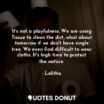 It's not a playfulness. We are using Tissue to clean the dirt, what about tomorrow if we don't have single tree. We even find difficult to wear cloths. It's high time to protect the nature.