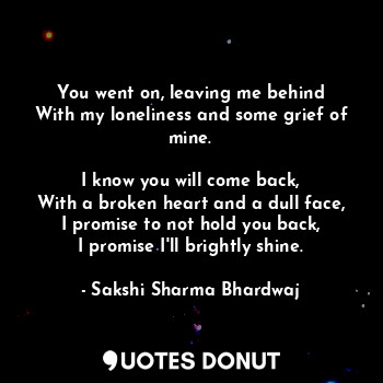 You went on, leaving me behind
With my loneliness and some grief of mine.

I know you will come back,
With a broken heart and a dull face,
I promise to not hold you back,
I promise I'll brightly shine.