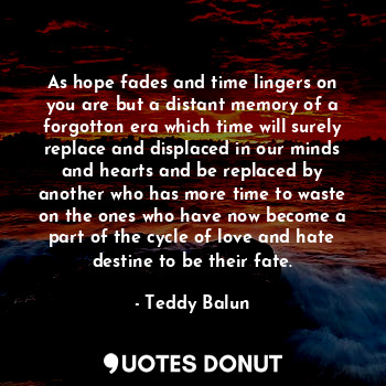 As hope fades and time lingers on you are but a distant memory of a forgotton era which time will surely replace and displaced in our minds and hearts and be replaced by another who has more time to waste on the ones who have now become a part of the cycle of love and hate destine to be their fate.