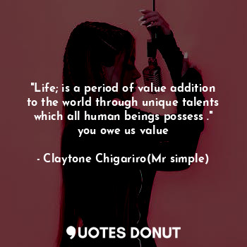 "Life; is a period of value addition to the world through unique talents which all human beings possess ." you owe us value