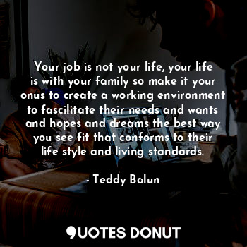 Your job is not your life, your life is with your family so make it your onus to create a working environment to fascilitate their needs and wants and hopes and dreams the best way you see fit that conforms to their life style and living standards.