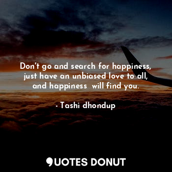 Don't go and search for happiness, just have an unbiased love to all, and happiness  will find you.