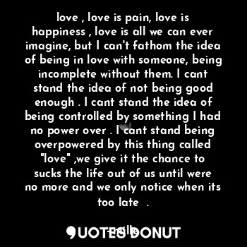 love , love is pain, love is happiness , love is all we can ever imagine, but I can't fathom the idea of being in love with someone, being incomplete without them. I cant stand the idea of not being good enough . I cant stand the idea of being controlled by something I had no power over . I cant stand being overpowered by this thing called "love" ,we give it the chance to sucks the life out of us until were no more and we only notice when its too late  .