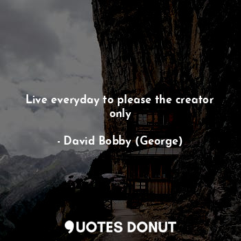 Live everyday to please the creator only