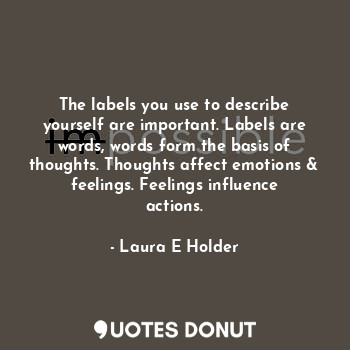 The labels you use to describe yourself are important. Labels are words, words form the basis of thoughts. Thoughts affect emotions & feelings. Feelings influence actions.