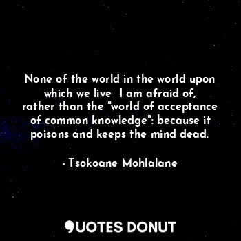 None of the world in the world upon which we live  I am afraid of, rather than the "world of acceptance of common knowledge": because it poisons and keeps the mind dead.