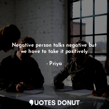 Negative person talks negative but we have to take it positively