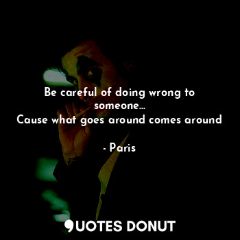 Be careful of doing wrong to someone...
Cause what goes around comes around