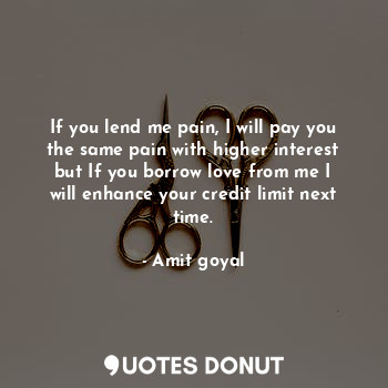 If you lend me pain, I will pay you the same pain with higher interest but If you borrow love from me I will enhance your credit limit next time.