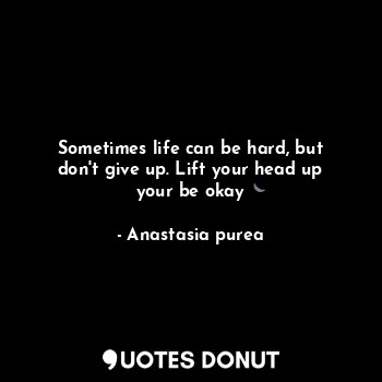 Sometimes life can be hard, but don't give up. Lift your head up your be okay