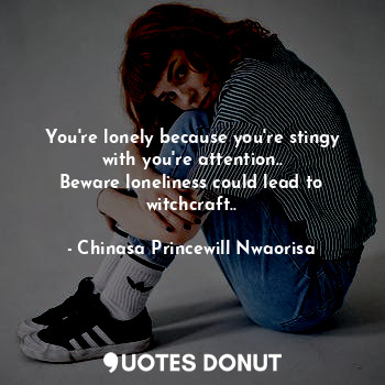 You're lonely because you're stingy with you're attention..
Beware loneliness could lead to witchcraft..