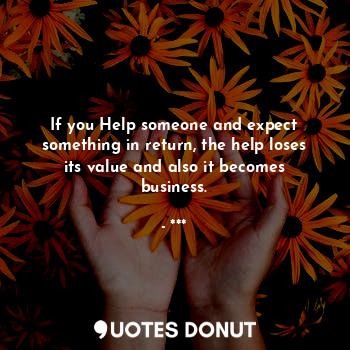 If you Help someone and expect something in return, the help loses its value and also it becomes business.
