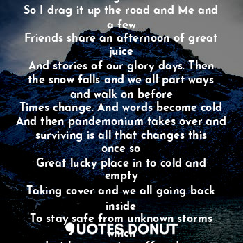 The case was in the streets and I opened it juice was top shelf oh this the good stuff.
So I drag it up the road and Me and a few
Friends share an afternoon of great juice
And stories of our glory days. Then the snow falls and we all part ways and walk on before
Times change. And words become cold
And then pandemonium takes over and surviving is all that changes this once so
Great lucky place in to cold and empty
Taking cover and we all going back inside
To stay safe from unknown storms which
Just keep coming off and on.