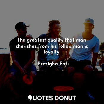  The greatest quality that man cherishes from his fellow man is loyalty... - Prezigha Fafi - Quotes Donut