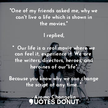 "One of my friends asked me, why we can't live a life which is shown in the movies."

I replied,

"  Our life is a real movie where we can feel it, experience it. We are  the writers, directors, heroes, and heroines of our"life"

Because you know why we can change the script at any time..."