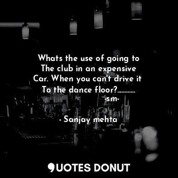 Whats the use of going to
The club in an expensive
Car. When you can't drive it 
To the dance floor?.........…
                  -sm-