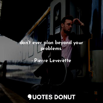 don't ever plan beyond your problems.