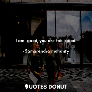 I am  good, you are too  good.