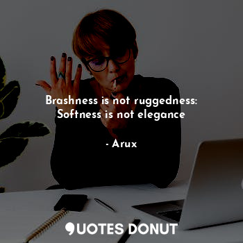 Brashness is not ruggedness: Softness is not elegance