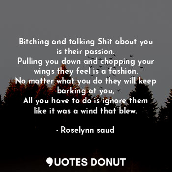 Bitching and talking Shit about you is their passion.
Pulling you down and chopping your wings they feel is a fashion.
No matter what you do they will keep barking at you,
All you have to do is ignore them like it was a wind that blew.