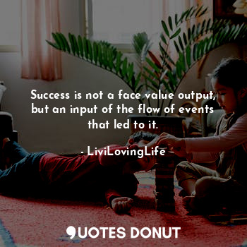 Success is not a face value output, but an input of the flow of events that led to it.