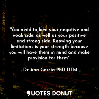 "You need to love your negative and weak side, as well as your positive and strong side. Knowing your limitations is your strength because you will have them in mind and make provision for them".