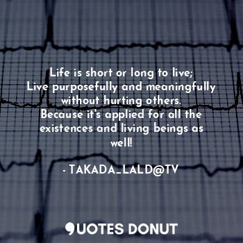 Life is short or long to live;
Live purposefully and meaningfully without hurting others.
Because it's applied for all the existences and living beings as well!