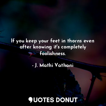  If you keep your feet in thorns even after knowing it's completely foolishness.... - J. Mathi Vathani - Quotes Donut