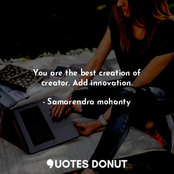 You are the best creation of creator. Add innovation.