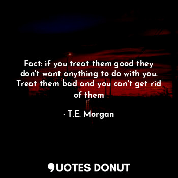 Fact: if you treat them good they don't want anything to do with you. Treat them bad and you can't get rid of them