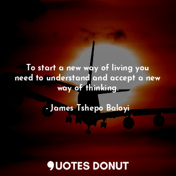 To start a new way of living you need to understand and accept a new way of thinking.