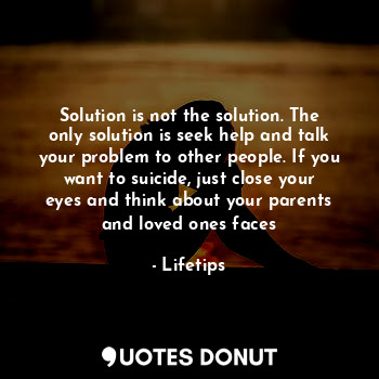 Solution is not the solution. The only solution is seek help and talk your problem to other people. If you want to suicide, just close your eyes and think about your parents and loved ones faces