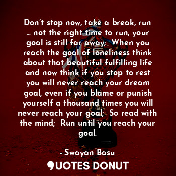 Don’t stop now, take a break, run ... not the right time to run, your goal is still far away;  When you reach the goal of loneliness think about that beautiful fulfilling life and now think if you stop to rest you will never reach your dream goal, even if you blame or punish yourself a thousand times you will never reach your goal;  So read with the mind;  Run until you reach your goal.