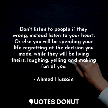 Don't listen to people if they wrong, instead listen to your heart. Or else you will be spending your life regretting at the decision you made, while they will be living theirs, laughing, yelling and making fun of you.