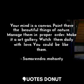 Your mind is a canvas. Paint there the  beautiful things of nature. Manage them in  proper  order. Make it a art gallery. Watch  them daily with  love. You  could  be  like  them.